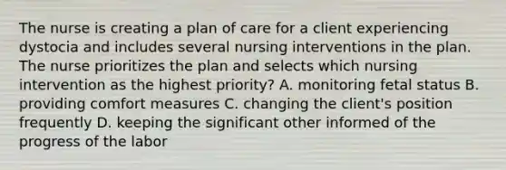 The nurse is creating a plan of care for a client experiencing dystocia and includes several nursing interventions in the plan. The nurse prioritizes the plan and selects which nursing intervention as the highest priority? A. monitoring fetal status B. providing comfort measures C. changing the client's position frequently D. keeping the significant other informed of the progress of the labor