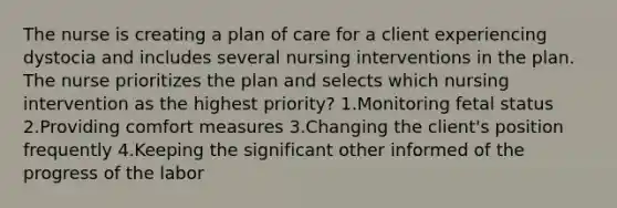 The nurse is creating a plan of care for a client experiencing dystocia and includes several nursing interventions in the plan. The nurse prioritizes the plan and selects which nursing intervention as the highest priority? 1.Monitoring fetal status 2.Providing comfort measures 3.Changing the client's position frequently 4.Keeping the significant other informed of the progress of the labor