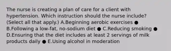 The nurse is creating a plan of care for a client with hypertension. Which instruction should the nurse​ include? (Select all that​ apply.) A.Beginning aerobic exercises ● B.Following a​ low-fat, no-sodium diet ● C.Reducing smoking ● D.Ensuring that the diet includes at least 2 servings of milk products daily ● E.Using alcohol in moderation