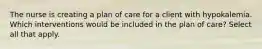 The nurse is creating a plan of care for a client with hypokalemia. Which interventions would be included in the plan of care? Select all that apply.