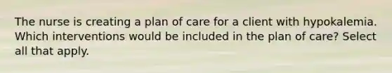 The nurse is creating a plan of care for a client with hypokalemia. Which interventions would be included in the plan of care? Select all that apply.