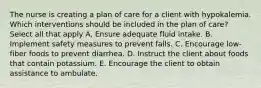 The nurse is creating a plan of care for a client with hypokalemia. Which interventions should be included in the plan of care? Select all that apply A. Ensure adequate fluid intake. B. Implement safety measures to prevent falls. C. Encourage low-fiber foods to prevent diarrhea. D. Instruct the client about foods that contain potassium. E. Encourage the client to obtain assistance to ambulate.