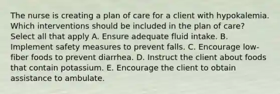 The nurse is creating a plan of care for a client with hypokalemia. Which interventions should be included in the plan of care? Select all that apply A. Ensure adequate fluid intake. B. Implement safety measures to prevent falls. C. Encourage low-fiber foods to prevent diarrhea. D. Instruct the client about foods that contain potassium. E. Encourage the client to obtain assistance to ambulate.