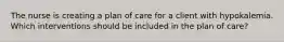 The nurse is creating a plan of care for a client with hypokalemia. Which interventions should be included in the plan of care?