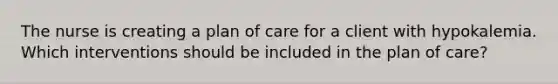 The nurse is creating a plan of care for a client with hypokalemia. Which interventions should be included in the plan of care?