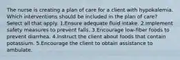 The nurse is creating a plan of care for a client with hypokalemia. Which interventions should be included in the plan of care? Select all that apply. 1.Ensure adequate fluid intake. 2.Implement safety measures to prevent falls. 3.Encourage low-fiber foods to prevent diarrhea. 4.Instruct the client about foods that contain potassium. 5.Encourage the client to obtain assistance to ambulate.