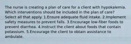 The nurse is creating a plan of care for a client with hypokalemia. Which interventions should be included in the plan of care? Select all that apply. 1.Ensure adequate fluid intake. 2.Implement safety measures to prevent falls. 3.Encourage low-fiber foods to prevent diarrhea. 4.Instruct the client about foods that contain potassium. 5.Encourage the client to obtain assistance to ambulate.