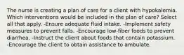 The nurse is creating a plan of care for a client with hypokalemia. Which interventions would be included in the plan of care? Select all that apply. -Ensure adequate fluid intake. -Implement safety measures to prevent falls. -Encourage low-fiber foods to prevent diarrhea. -Instruct the client about foods that contain potassium. -Encourage the client to obtain assistance to ambulate.