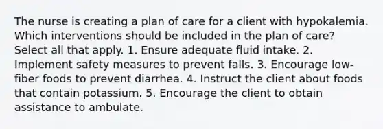 The nurse is creating a plan of care for a client with hypokalemia. Which interventions should be included in the plan of care? Select all that apply. 1. Ensure adequate fluid intake. 2. Implement safety measures to prevent falls. 3. Encourage low-fiber foods to prevent diarrhea. 4. Instruct the client about foods that contain potassium. 5. Encourage the client to obtain assistance to ambulate.