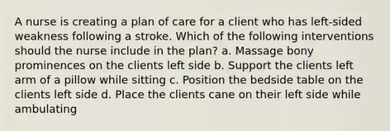 A nurse is creating a plan of care for a client who has left-sided weakness following a stroke. Which of the following interventions should the nurse include in the plan? a. Massage bony prominences on the clients left side b. Support the clients left arm of a pillow while sitting c. Position the bedside table on the clients left side d. Place the clients cane on their left side while ambulating