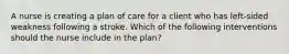 A nurse is creating a plan of care for a client who has left-sided weakness following a stroke. Which of the following interventions should the nurse include in the plan?