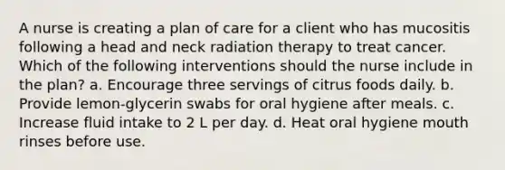 A nurse is creating a plan of care for a client who has mucositis following a head and neck radiation therapy to treat cancer. Which of the following interventions should the nurse include in the plan? a. Encourage three servings of citrus foods daily. b. Provide lemon-glycerin swabs for oral hygiene after meals. c. Increase fluid intake to 2 L per day. d. Heat oral hygiene mouth rinses before use.