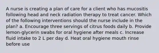 A nurse is creating a plan of care for a client who has mucositis following head and neck radiation therapy to treat cancer. Which of the following interventions should the nurse include in the plan? a. Encourage three servings of citrus foods daily b. Provide lemon-glycerin swabs for oral hygiene after meals c. Increase fluid intake to 2 L per day d. Heat oral hygiene mouth rinse before use