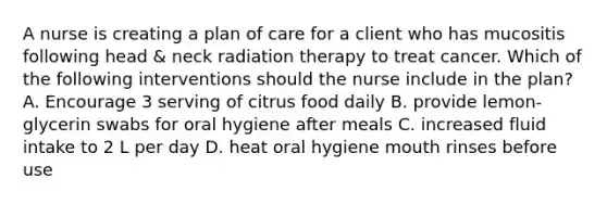 A nurse is creating a plan of care for a client who has mucositis following head & neck radiation therapy to treat cancer. Which of the following interventions should the nurse include in the plan? A. Encourage 3 serving of citrus food daily B. provide lemon-glycerin swabs for oral hygiene after meals C. increased fluid intake to 2 L per day D. heat oral hygiene mouth rinses before use