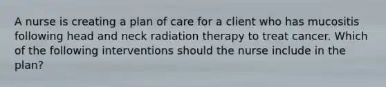 A nurse is creating a plan of care for a client who has mucositis following head and neck radiation therapy to treat cancer. Which of the following interventions should the nurse include in the plan?