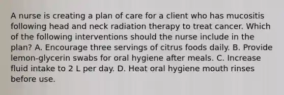 A nurse is creating a plan of care for a client who has mucositis following head and neck radiation therapy to treat cancer. Which of the following interventions should the nurse include in the plan? A. Encourage three servings of citrus foods daily. B. Provide lemon-glycerin swabs for oral hygiene after meals. C. Increase fluid intake to 2 L per day. D. Heat oral hygiene mouth rinses before use.