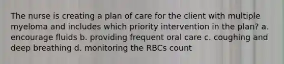 The nurse is creating a plan of care for the client with multiple myeloma and includes which priority intervention in the plan? a. encourage fluids b. providing frequent oral care c. coughing and deep breathing d. monitoring the RBCs count