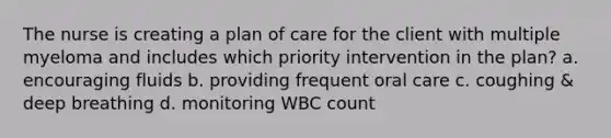 The nurse is creating a plan of care for the client with multiple myeloma and includes which priority intervention in the plan? a. encouraging fluids b. providing frequent oral care c. coughing & deep breathing d. monitoring WBC count