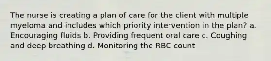 The nurse is creating a plan of care for the client with multiple myeloma and includes which priority intervention in the plan? a. Encouraging fluids b. Providing frequent oral care c. Coughing and deep breathing d. Monitoring the RBC count