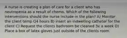 A nurse is creating a plan of care for a client who has neutropenia as a result of chemo. Which of the following interventions should the nurse include in the plan? A) Monitor the client temp Q4 hours B) insert an indwelling catheter for the client C) Request the clients bathroom be cleaned 3x a week D) Place a box of latex gloves just outside of the clients room