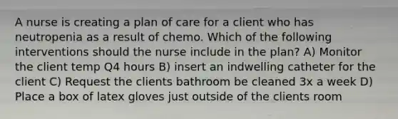 A nurse is creating a plan of care for a client who has neutropenia as a result of chemo. Which of the following interventions should the nurse include in the plan? A) Monitor the client temp Q4 hours B) insert an indwelling catheter for the client C) Request the clients bathroom be cleaned 3x a week D) Place a box of latex gloves just outside of the clients room