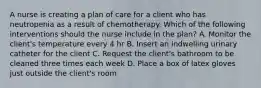 A nurse is creating a plan of care for a client who has neutropenia as a result of chemotherapy. Which of the following interventions should the nurse include in the plan? A. Monitor the client's temperature every 4 hr B. Insert an indwelling urinary catheter for the client C. Request the client's bathroom to be cleaned three times each week D. Place a box of latex gloves just outside the client's room