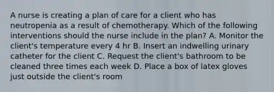 A nurse is creating a plan of care for a client who has neutropenia as a result of chemotherapy. Which of the following interventions should the nurse include in the plan? A. Monitor the client's temperature every 4 hr B. Insert an indwelling urinary catheter for the client C. Request the client's bathroom to be cleaned three times each week D. Place a box of latex gloves just outside the client's room