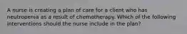 A nurse is creating a plan of care for a client who has neutropenia as a result of chemotherapy. Which of the following interventions should the nurse include in the plan?