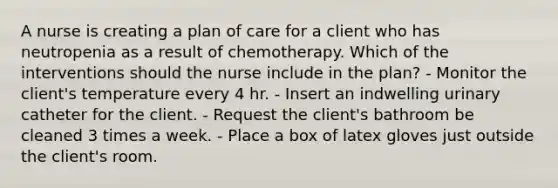 A nurse is creating a plan of care for a client who has neutropenia as a result of chemotherapy. Which of the interventions should the nurse include in the plan? - Monitor the client's temperature every 4 hr. - Insert an indwelling urinary catheter for the client. - Request the client's bathroom be cleaned 3 times a week. - Place a box of latex gloves just outside the client's room.