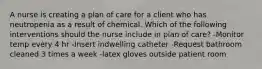 A nurse is creating a plan of care for a client who has neutropenia as a result of chemical. Which of the following interventions should the nurse include in plan of care? -Monitor temp every 4 hr -Insert indwelling catheter -Request bathroom cleaned 3 times a week -latex gloves outside patient room