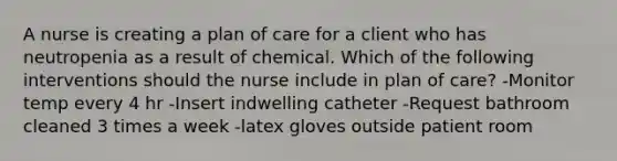 A nurse is creating a plan of care for a client who has neutropenia as a result of chemical. Which of the following interventions should the nurse include in plan of care? -Monitor temp every 4 hr -Insert indwelling catheter -Request bathroom cleaned 3 times a week -latex gloves outside patient room