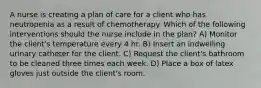 A nurse is creating a plan of care for a client who has neutropenia as a result of chemotherapy. Which of the following interventions should the nurse include in the plan? A) Monitor the client's temperature every 4 hr. B) Insert an indwelling urinary catheter for the client. C) Request the client's bathroom to be cleaned three times each week. D) Place a box of latex gloves just outside the client's room.