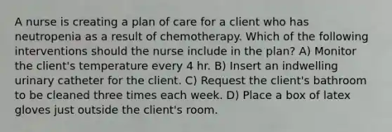 A nurse is creating a plan of care for a client who has neutropenia as a result of chemotherapy. Which of the following interventions should the nurse include in the plan? A) Monitor the client's temperature every 4 hr. B) Insert an indwelling urinary catheter for the client. C) Request the client's bathroom to be cleaned three times each week. D) Place a box of latex gloves just outside the client's room.