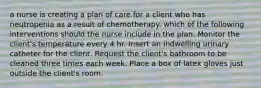 a nurse is creating a plan of care for a client who has neutropenia as a result of chemotherapy. which of the following interventions should the nurse include in the plan. Monitor the client's temperature every 4 hr. Insert an indwelling urinary catheter for the client. Request the client's bathroom to be cleaned three times each week. Place a box of latex gloves just outside the client's room.