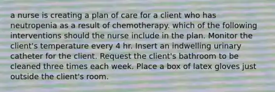 a nurse is creating a plan of care for a client who has neutropenia as a result of chemotherapy. which of the following interventions should the nurse include in the plan. Monitor the client's temperature every 4 hr. Insert an indwelling urinary catheter for the client. Request the client's bathroom to be cleaned three times each week. Place a box of latex gloves just outside the client's room.