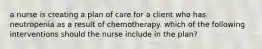 a nurse is creating a plan of care for a client who has neutropenia as a result of chemotherapy. which of the following interventions should the nurse include in the plan?