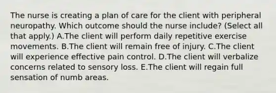 The nurse is creating a plan of care for the client with peripheral neuropathy. Which outcome should the nurse​ include? (Select all that​ apply.) A.The client will perform daily repetitive exercise movements. B.The client will remain free of injury. C.The client will experience effective pain control. D.The client will verbalize concerns related to sensory loss. E.The client will regain full sensation of numb areas.