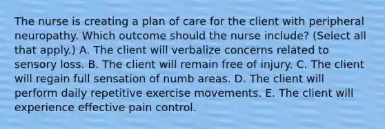 The nurse is creating a plan of care for the client with peripheral neuropathy. Which outcome should the nurse​ include? (Select all that​ apply.) A. The client will verbalize concerns related to sensory loss. B. The client will remain free of injury. C. The client will regain full sensation of numb areas. D. The client will perform daily repetitive exercise movements. E. The client will experience effective pain control.