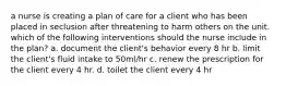 a nurse is creating a plan of care for a client who has been placed in seclusion after threatening to harm others on the unit. which of the following interventions should the nurse include in the plan? a. document the client's behavior every 8 hr b. limit the client's fluid intake to 50ml/hr c. renew the prescription for the client every 4 hr. d. toilet the client every 4 hr