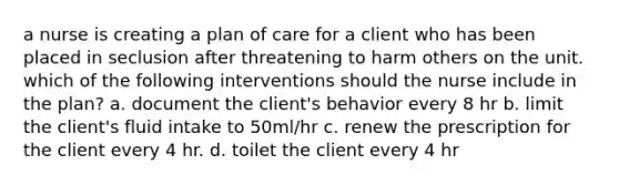 a nurse is creating a plan of care for a client who has been placed in seclusion after threatening to harm others on the unit. which of the following interventions should the nurse include in the plan? a. document the client's behavior every 8 hr b. limit the client's fluid intake to 50ml/hr c. renew the prescription for the client every 4 hr. d. toilet the client every 4 hr