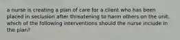 a nurse is creating a plan of care for a client who has been placed in seclusion after threatening to harm others on the unit. which of the following interventions should the nurse include in the plan?