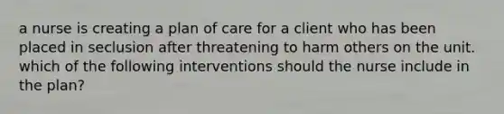 a nurse is creating a plan of care for a client who has been placed in seclusion after threatening to harm others on the unit. which of the following interventions should the nurse include in the plan?