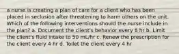 a nurse is creating a plan of care for a client who has been placed in seclusion after threatening to harm others on the unit. Which of the following interventions should the nurse include in the plan? a. Document the client's behavior every 8 hr b. Limit the client's fluid intake to 50 mL/hr c. Renew the prescription for the client every 4 hr d. Toilet the client every 4 hr