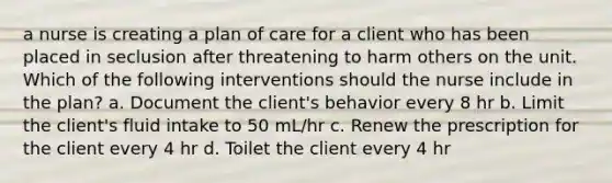 a nurse is creating a plan of care for a client who has been placed in seclusion after threatening to harm others on the unit. Which of the following interventions should the nurse include in the plan? a. Document the client's behavior every 8 hr b. Limit the client's fluid intake to 50 mL/hr c. Renew the prescription for the client every 4 hr d. Toilet the client every 4 hr