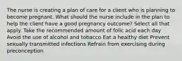 The nurse is creating a plan of care for a client who is planning to become pregnant. What should the nurse include in the plan to help the client have a good pregnancy outcome? Select all that apply. Take the recommended amount of folic acid each day Avoid the use of alcohol and tobacco Eat a healthy diet Prevent sexually transmitted infections Refrain from exercising during preconception