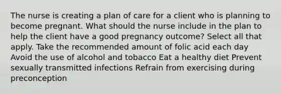 The nurse is creating a plan of care for a client who is planning to become pregnant. What should the nurse include in the plan to help the client have a good pregnancy outcome? Select all that apply. Take the recommended amount of folic acid each day Avoid the use of alcohol and tobacco Eat a healthy diet Prevent sexually transmitted infections Refrain from exercising during preconception