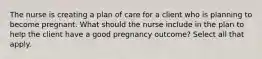 The nurse is creating a plan of care for a client who is planning to become pregnant. What should the nurse include in the plan to help the client have a good pregnancy outcome? Select all that apply.