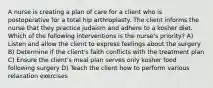 A nurse is creating a plan of care for a client who is postoperative for a total hip arthroplasty. The client informs the nurse that they practice judaism and adhere to a kosher diet. Which of the following interventions is the nurse's priority? A) Listen and allow the client to express feelings about the surgery B) Determine if the client's faith conflicts with the treatment plan C) Ensure the client's meal plan serves only kosher food following surgery D) Teach the client how to perform various relaxation exercises