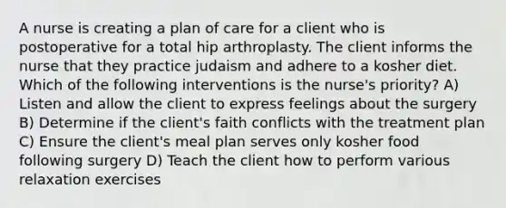 A nurse is creating a plan of care for a client who is postoperative for a total hip arthroplasty. The client informs the nurse that they practice judaism and adhere to a kosher diet. Which of the following interventions is the nurse's priority? A) Listen and allow the client to express feelings about the surgery B) Determine if the client's faith conflicts with the treatment plan C) Ensure the client's meal plan serves only kosher food following surgery D) Teach the client how to perform various relaxation exercises