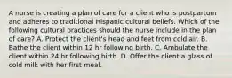 A nurse is creating a plan of care for a client who is postpartum and adheres to traditional Hispanic cultural beliefs. Which of the following cultural practices should the nurse include in the plan of care? A. Protect the client's head and feet from cold air. B. Bathe the client within 12 hr following birth. C. Ambulate the client within 24 hr following birth. D. Offer the client a glass of cold milk with her first meal.